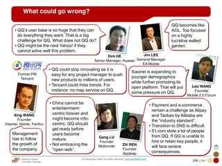 Mobile & Internet
Innovation Arbitrage 259 | 284
© Copyrights 2009. All rights reserved. www.plus8star.com
What could go wrong?
Dirk HE
Senior Manager, Huawei
• QQ‘s user base is so huge that they can
do everything they want. That is a big
challenge for QQ. What does not QQ do?
• QQ might be the next Yahoo! if they
cannot solve well this problem.
Gang LU
Founder
Mobinode
Leo WANG
Founder
Mobile 2.0 Forum
Xiaonei is expanding to
younger demographics
while further promoting its
open platform. That will put
some pressure on QQ.
• QQ could stop innovating as it is
easy for any project manager to push
new products to millions of users.
• Tencent could miss trends. For
instance: no map service on QQ.
Former PM
Tencent
Zili REN
Founder
Appleap
• Payment and e-commerce
remain a challenge as Alipay
and Taobao by Alibaba are
the ―industry standard‖.
• Transition to SNS is difficult.
• 51.com stole a lot of people
from QQ. If QQ is unable to
hire or retain key people, it
will face severe
consequences.
Management
has to follow
the growth of
the company.
Xing WANG
Founder
Xiaonei, Hainei, Fanfou
QQ becomes like
AOL. Too focused
on a highly
lucrative walled
garden.
Jim LEE
General Manager
EA Mobile
• China cannot be
entertainment-
centric forever and
might become info-
centric. QQ should
get ready before
users become
mature.
• Not embracing the
"open web―.
 