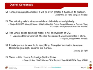 Mobile & Internet
Innovation Arbitrage 261 | 284
© Copyrights 2009. All rights reserved. www.plus8star.com
Overall Consensus
Tencent is a great company. It will be even greater if it opened its platform.
-- Leo WANG, Zili REN, Gang LU, Jim LEE
The virtual goods business model can definitely spread globally.
-- Olivier GLAUSER, Gang LU, Leon HUANG, Brian RU, Former Project Manager at Tencent, Yong
LV, Project Manager at China Mobile, Jim LEE
The Virtual goods business model is not an invention of QQ.
Japan and Korea were first. The idea then spread & was implemented in China.
-- Yong LV, Gang WANG, Jim LEE
It is dangerous to want to do everything. Disruptive innovation is a must.
Otherwise you might become like Yahoo!.
-- Dirk HE, Zili REN
There is little chance for foreign SNS in China.
-- Gang LU, Leo WANG, Former PM at Tencent, Yong LV, Zili REN, Gang WANG
 
