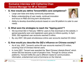 Mobile & Internet
Innovation Arbitrage 263 | 284
© Copyrights 2009. All rights reserved. www.plus8star.com
Exclusive interview with Catherine Chan
General Manager for IR at Tencent
• Q. How would you define Tencent/QQ's core competence?
• Large user base and sticky community experiences.
• Better understanding of user needs, continual innovation
and focus on R&D and long term development.
• Ability to develop diversified products based on core IM platform to cater to user
needs.
• Q. What were the strategies to reach the "tipping point"?
• We launched QQ in February 1999 for users to free download on the website, it
gained popularity soon and registered users grew to millions quickly. In April
2000, QQ registered user accounts reached 5 million.
• By July 2007, QQ peak simultaneous online user accounts reached 30 million
• Q. How would you describe the QQ’s influence on Chinese society?
• As of July, 2007, Tencent‘s active IM user accounts reached 273 million,
covering most of Chinese internet users.
• In June 2007, Tencent was awarded the ―Best Chinese Lifestyle Brand‖ which
shows QQ has become a part of people‘s lives. Through its various online
platforms, Tencent fulfills the user‘s different needs for communication,
information, entertainment and e-Commerce on the Internet.
 