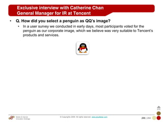 Mobile & Internet
Innovation Arbitrage 266 | 284
© Copyrights 2009. All rights reserved. www.plus8star.com
• Q. How did you select a penguin as QQ’s image?
• In a user survey we conducted in early days, most participants voted for the
penguin as our corporate image, which we believe was very suitable to Tencent‘s
products and services.
Exclusive interview with Catherine Chan
General Manager for IR at Tencent
 