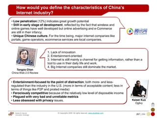 Mobile & Internet
Innovation Arbitrage 267 | 284
© Copyrights 2009. All rights reserved. www.plus8star.com
How would you define the characteristics of China’s
Internet industry?
1. Lack of innovation
2. Entertainment-oriented
3. Internet is still mainly a channel for getting information, rather than a
tool to use in their daily life and work.
4. Big Internet companies still dominate the market.
• Low penetration (12%) indicates great growth potential
• Still in early stage of development, reflected by the fact that wireless and
online games have well developed but online advertising and e-Commerce
are still in their infancy.
• Unique Chinese culture. For the time being, major internet companies like
portals, game operators, ecommerce services are local companies.
• Entertainment-focused to the point of distraction; both more- and less-
regulated than the industry in the U.S. (more in terms of acceptable content; less in
terms of things like P2P and pirated media)
• Ferociously competitive because of the relatively low level of disposable income
• Plagued with very bad and unreliable metrics
• Less obsessed with privacy issues.
Tangos Chan
China Web 2.0 Review
Kaiser Kuo
Ogilvy
 