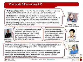 Mobile & Internet
Innovation Arbitrage 269 | 284
© Copyrights 2009. All rights reserved. www.plus8star.com
QQ first created a huge and free peer-to-peer communications network and
then makes money by providing value-added services such as avatars.
Unlike a content-oriented site, members of a communications network tend to
use the service frequently. A communications service is something that you
must have, not something that is nice to have. Most Internet services
ventures offer something that is nice to have.
What made QQ so successful?
Song Li
CEO, SinoFriends
• Network effects: QQ is so popular that almost all of your friends are using
it. If you don‘t want to be left out, you will need a QQ account as well.
• Entertainment-oriented: QQ has developed various entertainment
features for QQ IM client, such as avatar, dynamic icons, QQ pet, which are
highly welcomed by youngsters, and also increased the stickiness of QQ.
• Group Chatting: Group chatting is one of the most important factors that
pushes users to switch from MSN to QQ. Tangos Chan
China Web 2.0 Review
QQ is good at learning from others
for its own use. QQ also had a
strong persistence, to go through
tough times until its success.
But they are getting de-focused and
doing too many things now.Alex Liang
CEO, Pica
QQ has an extremely
good understanding of
customer needs and acts
quickly in promoting
services when they see a
good initial response. Buddy Ye
CEO, Wangyou Media
 