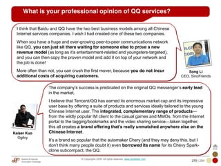 Mobile & Internet
Innovation Arbitrage 270 | 284
© Copyrights 2009. All rights reserved. www.plus8star.com
What is your professional opinion of QQ services?
The company‘s success is predicated on the original QQ messenger‘s early lead
in the market.
I believe that Tencent/QQ has earned its enormous market cap and its impressive
user base by offering a suite of products and services ideally tailored to the young
Chinese Internet user. The integrated, complementary range of products—
from the wildly popular IM client to the casual games and MMOs, from the Internet
portal to the tagging/bookmarks and the video sharing service—taken together,
this all creates a brand offering that’s really unmatched anywhere else on the
Chinese Internet.
It‘s a brand so popular that the automaker Chery (and they may deny this, but I
don‘t think many people doubt it) even borrowed its name for its Chevy Spark-
clone subcompact, the QQ.
Kaiser Kuo
Ogilvy
I think that Baidu and QQ have the two best business models among all Chinese
Internet services companies. I wish I had created one of these two companies.
When you have a huge and ever-growing peer-to-peer communications network
like QQ, you can just sit there waiting for someone else to prove a new
revenue model (as long as it‘s entertainment-related and youngsters-targeted),
and you can then copy the proven model and add it on top of your network and
the job is done!
More often than not, you can crush the first mover, because you do not incur
additional costs of acquiring customers.
Song Li
CEO, SinoFriends
 