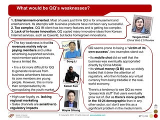 Mobile & Internet
Innovation Arbitrage 271 | 284
© Copyrights 2009. All rights reserved. www.plus8star.com
Kaiser Kuo
Song Li
What would be QQ’s weaknesses?
QQ seems prone to being a ―victim of its
own success‖, two examples stand out:
• Its mobile chat did so well that the
business was eventually appropriated
directly by China Mobile
• Its virtual money (Q Bi) was so widely
traded that it drew the attention of
regulators, who then forbade any virtual
currency from being tradable in the real-
world economy.
There‘s a tendency to see QQ as mere
―greasy kids stuff‖ that users eventually
grow out of. But as there’s more growth
in the 18-24 demographic than in any
other sector, so I don‘t see this as a
significant problem in the medium term.
1. Entertainment-oriented. Most of users just think QQ is for amusement and
entertainment. Its attempts with business products have not been very successful.
2. Too complex. QQ IM client has too many features and is getting too complex.
3. Lack of in-house innovation. QQ copied many innovative ideas from Korean
Internet services, such as Cyworld, but lacks homegrown innovations.
Tangos Chan
China Web 2.0 Review
• High user loyalty vs. lacking
regional marketing
• Sales channels are sensitive to
regulatory impacts
Wayne Shiong
• The key weakness is that its
revenues mainly rely on
paying members and unlike
advertising-supported services,
most member-paid services
have a limited life.
• It is a lot more difficult for QQ
to generate revenues from
business advertisers because
its core members are young
people. However, this is more
than compensated by its
monopolizing the youth market.
 