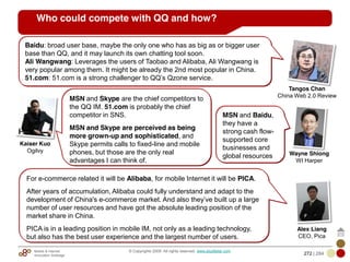 Mobile & Internet
Innovation Arbitrage 272 | 284
© Copyrights 2009. All rights reserved. www.plus8star.com
Who could compete with QQ and how?
MSN and Skype are the chief competitors to
the QQ IM. 51.com is probably the chief
competitor in SNS.
MSN and Skype are perceived as being
more grown-up and sophisticated, and
Skype permits calls to fixed-line and mobile
phones, but those are the only real
advantages I can think of.
Baidu: broad user base, maybe the only one who has as big as or bigger user
base than QQ, and it may launch its own chatting tool soon.
Ali Wangwang: Leverages the users of Taobao and Alibaba, Ali Wangwang is
very popular among them. It might be already the 2nd most popular in China.
51.com: 51.com is a strong challenger to QQ‘s Qzone service.
Kaiser Kuo
Ogilvy
Tangos Chan
China Web 2.0 Review
For e-commerce related it will be Alibaba, for mobile Internet it will be PICA.
After years of accumulation, Alibaba could fully understand and adapt to the
development of China's e-commerce market. And also they‘ve built up a large
number of user resources and have got the absolute leading position of the
market share in China.
PICA is in a leading position in mobile IM, not only as a leading technology,
but also has the best user experience and the largest number of users.
Alex Liang
CEO, Pica
MSN and Baidu,
they have a
strong cash flow-
supported core
businesses and
global resources Wayne Shiong
WI Harper
 
