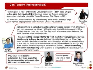 Mobile & Internet
Innovation Arbitrage 273 | 284
© Copyrights 2009. All rights reserved. www.plus8star.com
Can Tencent internationalize?
Network effects is a disadvantage to explore overseas market. I think QQ should
start from teenagers, but it is very difficult to make it suitable to teenagers in US or
Europe. Maybe it could start from East Asia, such as Korea or Japan, because East
Asian countries share similar cultures.
I think that had QQ entered into the US youth market several years ago, it would
have become MySpace by now, but most Internet entrepreneurs in China have
never studied or lived abroad and they are quite content with being a leader in China
in what they do. Partly because they think that the China market is big enough: why
make an extra effort in competing in an unfamiliar culture? The situation is very
different in manufacturing where everyone is compelled to sell products overseas
because of a higher margin.Song Li
SinoFriends
From my point of view - and I‘m not a QQ user personally - I don’t see a unique
selling point that elevates QQ (or the more ―grown up‖ Tencent Messenger)
above other existing IM clients like Yahoo Messenger, AIM, Skype, or MSN.
But within the Chinese Diaspora my understanding is that there‘s already a large
QQ footprint in all geographies where mainland Chinese have settled. Kaiser Kuo
Ogilvy
If QQ would like to become
globalization, they must strengthen
the communication and cooperation
with others in the industry. Alex Liang
CEO, Pica
Global talents
are what is most
needed
Wayne Shiong
WI Harper
 