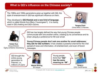 Mobile & Internet
Innovation Arbitrage 274 | 284
© Copyrights 2009. All rights reserved. www.plus8star.com
What is QQ’s influence on the Chinese society?
QQ has has largely defined the way that young Chinese people
communicate with one another online, creating by its convenience and its
sheer ubiquity a preference for IM over email.
Young Chinese people don’t ask one another for email addresses;
they ask for QQ numbers. It has created a powerful channel for the viral
spread of news and information, of entertainment, and even of brand
messages.
The 1980s and 1990s generations grew up together with QQ, the
style of entertainment in QQ has significant influence on them.
They developed a QQ lifestyle and a new kind of language,
which is called Words from Mars (―huoxingwen‖), it is mainly
used in QQ chatting and QQ‘s Qzone.
Young people
think that “QQ”
has the same
meaning as “IM”.
Kaiser Kuo
Group Director,
Ogilvy & Mather Advertising
Tangos Chan
China Web 2.0 Review
Song Li
CEO, SinoFriends
QQ brought the
entire young
generation to
Internet, i.e.,
millions of users Wayne Shiong
WI Harper
 