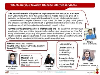 Mobile & Internet
Innovation Arbitrage 275 | 284
© Copyrights 2009. All rights reserved. www.plus8star.com
Which are your favorite Chinese Internet services?
Maxthon (tabed web browser)
VeryCD (eMule-based P2P media directory)
Xunlei (P2P file sharing)
I like services that not only generate large revenues but also do so in a clever
way. QQ is my favorite, more than Sina and Sohu. Alibaba has done a great job in
execution but its business model is far less elegant, from an intellectual standpoint,
compared to search engines like Baidu or IMs like QQ: its sales people (both on ground
and telesales) have to work their butts off to generate the kind of revenues that the QQ
people can simply sit there collecting automatically - purely online.
P2P file sharing platform Xunlei is another good one - it‘s clever from an intellectual
standpoint - it has also got this framework of a platform plus value-added services. But
it may raise intellectual property infringement issues if and when it grows to the point at
which it wants to go public overseas. It could argue that it‘s just a piece of downloading
software, but big entertainment companies would argue otherwise.
I use regularly:
Douban (books &
music social
bookmarking /
commenting)
Tudou (YouTube-
like video sharing)
and various BBS
(online forums).
Song Li
CEO, SinoFriends
Tangos Chan
China Web 2.0 Review
Wayne Shiong
WI Harper
In addition to
Maxthon and
Xunlei, I would add
Anothr, an IM-based
RSS feed.
Kaiser Kuo
Ogilvy
 