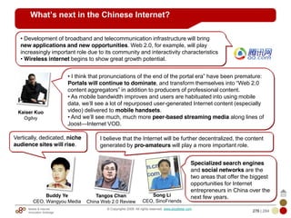 Mobile & Internet
Innovation Arbitrage 276 | 284
© Copyrights 2009. All rights reserved. www.plus8star.com
What’s next in the Chinese Internet?
• I think that pronunciations of the end of the portal era‖ have been premature:
Portals will continue to dominate, and transform themselves into ―Web 2.0
content aggregators‖ in addition to producers of professional content.
• As mobile bandwidth improves and users are habituated into using mobile
data, we‘ll see a lot of repurposed user-generated Internet content (especially
video) delivered to mobile handsets.
• And we‘ll see much, much more peer-based streaming media along lines of
Joost—Internet VOD.
• Development of broadband and telecommunication infrastructure will bring
new applications and new opportunities. Web 2.0, for example, will play
increasingly important role due to its community and interactivity characteristics
• Wireless internet begins to show great growth potential.
Specialized search engines
and social networks are the
two areas that offer the biggest
opportunities for Internet
entrepreneurs in China over the
next few years.
Kaiser Kuo
Ogilvy
Song Li
CEO, SinoFriends
I believe that the Internet will be further decentralized, the content
generated by pro-amateurs will play a more important role.
Tangos Chan
China Web 2.0 Review
Vertically, dedicated, niche
audience sites will rise.
Buddy Ye
CEO, Wangyou Media
 