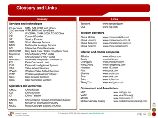 Mobile & Internet
Innovation Arbitrage 278 | 284
© Copyrights 2009. All rights reserved. www.plus8star.com
Glossary and Links
Services and technologies
2G services SMS, IVR, CRBT and others
2.5G services WAP, MMS and Java/Brew
3G W-CDMA, CDMA 2000, TD-SCDMA
CP Content Provider
SP Service Provider
SMS Short Message Service
MMS Multimedia Message Service
IVR Interactive Voice Response
RBT/CRBT Ring Back Tone / Color Ring Back Tone
Monternet China Mobile‘s WAP portal
Uni China Unicom‘s WAP portal
MMORPG Massively Multiplayer Online RPG
PCU Peak Concurrent User
PHS Personal Handyphone System
VAS Value Added Services
WVAS Wireless Value Added Services
WAP Wireless Application Protocol
UCC User-Created Content
UGC User-Generated Content
Operators and Authorities
CMCC China Mobile
CU China Unicom
CT China Telecom
CNNIC China Internet Network Information Center
MII Ministry of Information Industry
MCSC Music Copyright Society of China
Tencent www.tencent.com
QQ www.qq.com
Telecom operators
China Mobile www.chinamobilehk.com
China Unicom www.chinaunicom.com.hk
China Telecom www.chinatelecom.com.cn
China Netcom www.china-netcom.com
Internet and mobile companies
Alibaba www.alibaba.com
Baidu www.baidu.cn
Changyou www.changyou.com
KongZhong www.kongzhong.com
Netease www.163.com
Pica www.pica.com
Shanda www.snda.com
Sina www.sina.com
Sohu www.sohu.com
WangYou www.wangyou.com
Government and Associations
MIIT www.miit.gov.cn
VASC www.vaschina.org
MCSC www.mcsc.com.cn
Mobile Monday Beijing www.mobilemondaybeijing.com
Glossary Links
 