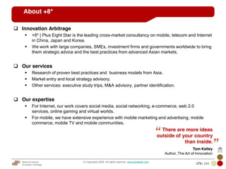 Mobile & Internet
Innovation Arbitrage 279 | 284
© Copyrights 2009. All rights reserved. www.plus8star.com
About +8*
Innovation Arbitrage
+8* | Plus Eight Star is the leading cross-market consultancy on mobile, telecom and Internet
in China, Japan and Korea.
We work with large companies, SMEs, investment firms and governments worldwide to bring
them strategic advice and the best practices from advanced Asian markets.
Our services
Research of proven best practices and business models from Asia.
Market entry and local strategy advisory.
Other services: executive study trips, M&A advisory, partner identification.
Our expertise
For Internet, our work covers social media, social networking, e-commerce, web 2.0
services, online gaming and virtual worlds.
For mobile, we have extensive experience with mobile marketing and advertising, mobile
commerce, mobile TV and mobile communities.
There are more ideas
outside of your country
than inside.
Tom Kelley
Author, The Art of Innovation
 