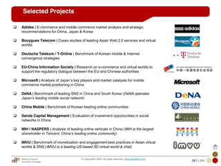 Mobile & Internet
Innovation Arbitrage 281 | 284
© Copyrights 2009. All rights reserved. www.plus8star.com
Selected Projects
Adidas | E-commerce and mobile commerce market analysis and strategic
recommendations for China, Japan & Korea
Bouygues Telecom | Cases studies of leading Asian Web 2.0 services and virtual
worlds
Deutsche Telekom / T-Online | Benchmark of Korean mobile & Internet
convergence strategies
EU-China Information Society | Research on e-commerce and virtual worlds to
support the regulatory dialogue between the EU and Chinese authorities
Microsoft | Analysis of Japan‘s key players and market catalysts for mobile
commerce market positioning in China
DeNA | Benchmark of leading SNS in China and South Korea (DeNA operates
Japan‟s leading mobile social network)
China Mobile | Benchmark of Korean leading online communities
Sands Capital Management | Evaluation of investment opportunities in social
networks in China
MIH / NASPERS | Analysis of leading online verticals in China (MIH is the largest
shareholder in Tencent, China‟s leading online community)
IMVU | Benchmark of monetization and engagement best practices in Asian virtual
worlds & SNS (IMVU is a leading US-based 3D virtual world & chat)
 