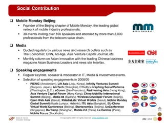 Mobile & Internet
Innovation Arbitrage 282 | 284
© Copyrights 2009. All rights reserved. www.plus8star.com
Social Contribution
Mobile Monday Beijing
Founder of the Beijing chapter of Mobile Monday, the leading global
network of mobile industry professionals.
30 events inviting over 100 speakers and attended by more than 3,000
professionals from the telecom value chain.
Media
Quoted regularly by various news and research outlets such as
The Economist, CNN, Ad-Age, Asia Venture Capital Journal, etc.
Monthly column on Asian innovation with the leading Chinese business
magazine Asian Business Leaders and news site Interfax.
Speaking engagements
Regular keynote, speaker & moderator in IT, Media & Investment events.
Selection of speaking engagements in 2008/09
• PICNIC (Amsterdam), Lift Asia (Jeju, Korea), Infinity Ventures Summit
(Sapporo, Japan), Ad-Tech (Shanghai), O‘Reilly‘s Graphing Social Patterns
(Washington, D.C.), eComm (San Francisco), Red Herring Asia (Hong Kong),
Asia Venture Capital Forum (Hong Kong), China Mobility International
Summit (Beijing), Media 08 (Sydney), Wireless Developer Forum (Beijing),
Open Web Asia (Seoul), XMediaLab: Virtual Worlds (Seoul), Mobile Monday
Global Summit (Kuala Lumpur, Helsinki), ITU Asia (Bangkok), EU-China
Virtual World Conference (Beijing), Startonomics (Beijing), UnConference
(Singapore), BarCamp (Shanghai), Mobile 2.0 (Paris), La Cantine (Paris),
Mobile Focus (Stockholm).
 