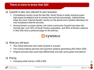 Mobile & Internet
Innovation Arbitrage 283 | 284
© Copyrights 2009. All rights reserved. www.plus8star.com
There is more to know that QQ!
Cyworld is also very relevant to your business
A broadband country since the late 90s, South Korea is today enjoying super-
high speed broadband and its society has evolved accordingly, making Korea
today the most ‗Internet literate‘ country on the planet and a perfect laboratory for
new broadband Internet services.
Among Korea‘s success stories, the online community Cyworld has been the
shiniest star: over 30% of South Korea‘s population, and 90% of Korean netizens
in their 20s have a personal page on the service.
What you will learn
The critical elements that made Cyworld a success
The money-making services and payment systems generating 200 million USD
Original services that could help differentiate and plan some great innovations!
Pricing
Company-wide license | USD 2,000
 
