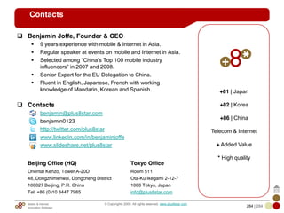 Mobile & Internet
Innovation Arbitrage 284 | 284
© Copyrights 2009. All rights reserved. www.plus8star.com
Contacts
Benjamin Joffe, Founder & CEO
9 years experience with mobile & Internet in Asia.
Regular speaker at events on mobile and Internet in Asia.
Selected among ―China‘s Top 100 mobile industry
influencers‖ in 2007 and 2008.
Senior Expert for the EU Delegation to China.
Fluent in English, Japanese, French with working
knowledge of Mandarin, Korean and Spanish.
Contacts
benjamin@plus8star.com
benjamin0123
http://twitter.com/plus8star
www.linkedin.com/in/benjaminjoffe
www.slideshare.net/plus8star
Beijing Office (HQ) Tokyo Office
Oriental Kenzo, Tower A-20D Room 511
48, Dongzhimenwai, Dongcheng District Ota-Ku Ikegami 2-12-7
100027 Beijing, P.R. China 1000 Tokyo, Japan
Tel: +86 (0)10 8447 7985 info@plus8star.com
+81 | Japan
+82 | Korea
+86 | China
Telecom & Internet
+ Added Value
* High quality
 
