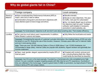 Mobile & Internet
Innovation Arbitrage 37 | 284
© Copyrights 2009. All rights reserved. www.plus8star.com
Foreign company Local company
Result or
Means?
Have complicated Key Performance Indicators (KPI) to
match, and a lot of rules to follow.
Combination of long-term and short-term objectives with
close attention paid to brand image and ethics.
Results-oriented.
Decide on clear objectives, ‗this year
for traffic, next year for subscription‘.
Any ‗not clearly illegal‘ way to achieve
the objective might be used: ‗hooligan
software‘ (self-installed in browsers),
promotion in adult websites, etc.
Comment: For local players ‗objective is all‘ and don‘t care about anything else. That creates efficiency.
Localize Can care too much about users‘ requirements. In addition,
follow Western customs and tastes.
Only follow the local taste and needs.
Comment: Considering the security of customer‘s private information, the chatting history of ICQ can only
be saved on one PC, limiting the use of this function. However, Chinese users often surf in Internet Cafés
and don‘t mind saving online.
Note: There are over 100,000 Internet Cafes in China in 2006 (about 1 per 10,000 inhabitants, but
concentrated in large cities). Internet Cafes are popular with students, migrant workers and generally low-
income customers.
Design Clean, neat, gentler, elegant, appreciated by maybe 20% of
Internet users
Crowded with content, pictures and
ads, including floating flash Ads. Many
could hardly be described as beautiful.
Comment: hao123.com is the best example. Founded by a Cantonese who only completed junior high
school, it is just a website navigator targeting people with little Internet and PC experience. Hundreds of
links are collected in the home page. It spent a grand total of US$0 on promotion, but kept ahead of Yahoo
China in terms of PV and unique visitors.
Why do global giants fail in China?
 