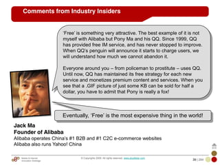 Mobile & Internet
Innovation Arbitrage 39 | 284
© Copyrights 2009. All rights reserved. www.plus8star.com
‗Free‘ is something very attractive. The best example of it is not
myself with Alibaba but Pony Ma and his QQ. Since 1999, QQ
has provided free IM service, and has never stopped to improve.
When QQ‘s penguin will announce it starts to charge users, we
will understand how much we cannot abandon it.
Everyone around you – from policeman to prostitute – uses QQ.
Until now, QQ has maintained its free strategy for each new
service and monetizes premium content and services. When you
see that a .GIF picture of just some KB can be sold for half a
dollar, you have to admit that Pony is really a fox!
Jack Ma
Founder of Alibaba
Alibaba operates China‘s #1 B2B and #1 C2C e-commerce websites
Alibaba also runs Yahoo! China
Eventually, ‗Free‘ is the most expensive thing in the world!
Comments from Industry Insiders
 