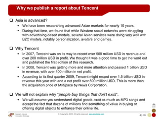 Mobile & Internet
Innovation Arbitrage 4 | 284
© Copyrights 2009. All rights reserved. www.plus8star.com
Why we publish a report about Tencent
Asia is advanced?
We have been researching advanced Asian markets for nearly 10 years.
During that time, we found that while Western social networks were struggling
with advertising-based models, several Asian services were doing very well with
B2C models, notably personalization, avatars and games.
Why Tencent
In 2007, Tencent was on its way to record over 500 million USD in revenue and
over 200 million USD in profit. We thought it was a good time to get the word out
and published the first edition of this research.
In 2008, Tencent was getting more and more attention and passed 1 billion USD
in revenue, with over 400 million in net profit.
According to its first quarter 2009, Tencent might record over 1.5 billion USD in
revenue this year with and a net profit over 600 million USD. This is more than
the acquisition price of MySpace by News Corporation.
We will not explain why ―people buy things that don‟t exist‖.
We will assume you understand digital goods exist as much as MP3 songs and
accept the fact that dozens of millions find something of value in buying or
offering digital objects to enhance their online life.
 