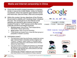 Mobile & Internet
Innovation Arbitrage 42 | 284
© Copyrights 2009. All rights reserved. www.plus8star.com
Media and Internet censorship in China
China has the world‘s largest population in a territory
similar in size to the United States. Unlike its Western
counterpart, China has extreme gaps between haves
and have-nots, East and West, cities and countryside
Within this context, the key objectives of the Chinese
Government is stability and ―avoiding chaos‖ whatever
the cost. The consequence on the Internet is that
websites are required to get a license (Internet
Content Provider or ―ICP‖ license) and to filter some
politically-sensitive and illegal keywords
Sensitive issues: Falung Gong, Tibet Independence,
Tian‘anmen, Taiwan democracy
Illegal content: Adult, Drug and Gambling
Those issues are treated more or less like Nazi groups or
pedophilia in Western countries
Intimidation power?
The Shenzhen Public Security Bureau created two anime-
style "Internet Police" characters named "Jingjing" and
"Chacha― (―Jingcha‖ means ―police‖ in Chinese); each
cybercop has a blog and a chat window where Chinese
citizens can talk to them.
The main function of Jingjing and Chacha is to intimidate
all Netizens to be conscious of “safe and healthy use of
the Internet, self-regulate their online behavior and help
support a healthy Internet.“
That being said, Western media are much more aware
than local netizens of the existence of those mascots.
ICP license of
Google China
Jingjing
Chacha
 