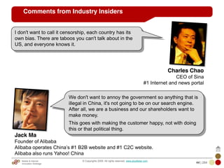 Mobile & Internet
Innovation Arbitrage 44 | 284
© Copyrights 2009. All rights reserved. www.plus8star.com
Comments from Industry Insiders
I don't want to call it censorship, each country has its
own bias. There are taboos you can't talk about in the
US, and everyone knows it.
Charles Chao
CEO of Sina
#1 Internet and news portal
We don't want to annoy the government so anything that is
illegal in China, it's not going to be on our search engine.
After all, we are a business and our shareholders want to
make money.
This goes with making the customer happy, not with doing
this or that political thing.
Jack Ma
Founder of Alibaba
Alibaba operates China‘s #1 B2B website and #1 C2C website.
Alibaba also runs Yahoo! China
 