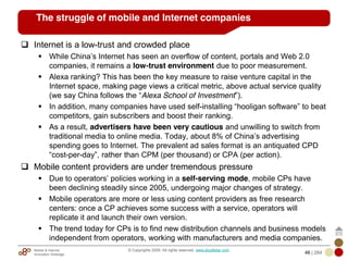 Mobile & Internet
Innovation Arbitrage 46 | 284
© Copyrights 2009. All rights reserved. www.plus8star.com
The struggle of mobile and Internet companies
Internet is a low-trust and crowded place
While China‘s Internet has seen an overflow of content, portals and Web 2.0
companies, it remains a low-trust environment due to poor measurement.
Alexa ranking? This has been the key measure to raise venture capital in the
Internet space, making page views a critical metric, above actual service quality
(we say China follows the ―Alexa School of Investment‖).
In addition, many companies have used self-installing ―hooligan software‖ to beat
competitors, gain subscribers and boost their ranking.
As a result, advertisers have been very cautious and unwilling to switch from
traditional media to online media. Today, about 8% of China‘s advertising
spending goes to Internet. The prevalent ad sales format is an antiquated CPD
―cost-per-day‖, rather than CPM (per thousand) or CPA (per action).
Mobile content providers are under tremendous pressure
Due to operators‘ policies working in a self-serving mode, mobile CPs have
been declining steadily since 2005, undergoing major changes of strategy.
Mobile operators are more or less using content providers as free research
centers: once a CP achieves some success with a service, operators will
replicate it and launch their own version.
The trend today for CPs is to find new distribution channels and business models
independent from operators, working with manufacturers and media companies.
 