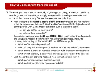 Mobile & Internet
Innovation Arbitrage 5 | 284
© Copyrights 2009. All rights reserved. www.plus8star.com
How you can benefit from this report
Whether you are a social network, a gaming company, a telecom carrier, a
media group, an investor, or simply interested in knowing more here are
some of the reasons why Tencent makes sense to look at:
First, Tencent is the world’s largest online community (over 377 mln monthly
active IM accounts vs. Microsoft Windows Live‘s estimated 320 mln) and casual
gaming portal. Only China Mobile can claim such a large user base.
• How can you gather so many users?
• How to keep them interested?
Second, its revenues were 1,047 mln USD in 2008, much higher than Facebook
and MySpace, most of it coming from non-advertising services. More, the
company is incredibly profitable with 412 mln USD in net profit!
• What are Tencent‘s key services?
• How can they make users pay for Internet services in a low-income market?
• What are the successful business models at work to achieve such results?
• What kind of economy & ecosystem are being created around the service?
Last, Tencent is still growing fast and there is much to learn from it.
• What are Tencent‘s recent strategic moves?
• What are their ambitions for overseas markets?
 