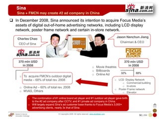 Mobile & Internet
Innovation Arbitrage 50 | 284
© Copyrights 2009. All rights reserved. www.plus8star.com
In December 2008, Sina announced its intention to acquire Focus Media‘s
assets of digital out-of-home advertising networks, including LCD display
network, poster frame network and certain in-store network.
Sina + FMCN may create #2 ad company in China
Sina
Charles Chao
CEO of Sina
Jason Nanchun Jiang
Chairman & CEO
370 mln USD
in 2008
370 mln USD
in 2008o Movie theatres
o Billboards
o Online Ad
o LCD Display Network
o Commercial building
o In-store
o Poster Frame network
o Elevator
32% 68%
o To acquire FMCN‘s outdoor digital
media – 68% of total rev. 2008
o Online Ad – 60% of total rev. 2008
o MVAS, Others
o The combination of #1 online brand ad player and #1 outdoor ad player gave birth
to the #2 ad company after CCTV, and #1 private ad company in China.
o Will largely expand Sina‘s ad customer base thanks to Focus Media‘s 3,000+
advertising clients, nearly 3x that of Sina.
 