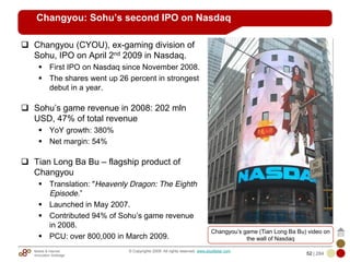 Mobile & Internet
Innovation Arbitrage 52 | 284
© Copyrights 2009. All rights reserved. www.plus8star.com
Changyou: Sohu’s second IPO on Nasdaq
Changyou (CYOU), ex-gaming division of
Sohu, IPO on April 2nd 2009 in Nasdaq.
First IPO on Nasdaq since November 2008.
The shares went up 26 percent in strongest
debut in a year.
Sohu‘s game revenue in 2008: 202 mln
USD, 47% of total revenue
YoY growth: 380%
Net margin: 54%
Tian Long Ba Bu – flagship product of
Changyou
Translation: "Heavenly Dragon: The Eighth
Episode.‖
Launched in May 2007.
Contributed 94% of Sohu‘s game revenue
in 2008.
PCU: over 800,000 in March 2009.
Changyou‘s game (Tian Long Ba Bu) video on
the wall of Nasdaq
 
