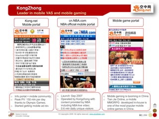 Mobile & Internet
Innovation Arbitrage 60 | 284
© Copyrights 2009. All rights reserved. www.plus8star.com
KongZhong
Leader in mobile VAS and mobile gaming
Kong.net
Mobile portal
cn.NBA.com
NBA official mobile portal
Mobile game portal
o Info portal + mobile community;
o Peak PV: 150 mln per day
thanks to Olympic Games;
o Started getting mobile ad rev.
o Launch: Sep 2007
o Operated by Kongzhong with
content provided by NBA
including NBA live video;
o 0.6 mln daily unique visitors
o Mobile gaming is booming in China.
o Tian Jie Online, a mobile
MMORPG developed in-house is
one of the most popular mobile
online games in China.
 