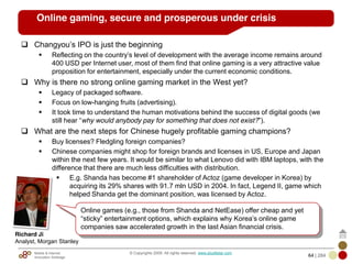 Mobile & Internet
Innovation Arbitrage 64 | 284
© Copyrights 2009. All rights reserved. www.plus8star.com
Online gaming, secure and prosperous under crisis
Changyou‘s IPO is just the beginning
Reflecting on the country‘s level of development with the average income remains around
400 USD per Internet user, most of them find that online gaming is a very attractive value
proposition for entertainment, especially under the current economic conditions.
Why is there no strong online gaming market in the West yet?
Legacy of packaged software.
Focus on low-hanging fruits (advertising).
It took time to understand the human motivations behind the success of digital goods (we
still hear ―why would anybody pay for something that does not exist?‖).
What are the next steps for Chinese hugely profitable gaming champions?
Buy licenses? Fledgling foreign companies?
Chinese companies might shop for foreign brands and licenses in US, Europe and Japan
within the next few years. It would be similar to what Lenovo did with IBM laptops, with the
difference that there are much less difficulties with distribution.
E.g. Shanda has become #1 shareholder of Actoz (game developer in Korea) by
acquiring its 29% shares with 91.7 mln USD in 2004. In fact, Legend II, game which
helped Shanda get the dominant position, was licensed by Actoz.
Online games (e.g., those from Shanda and NetEase) offer cheap and yet
―sticky‖ entertainment options, which explains why Korea‘s online game
companies saw accelerated growth in the last Asian financial crisis.
Richard Ji
Analyst, Morgan Stanley
 