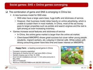 Mobile & Internet
Innovation Arbitrage 65 | 284
© Copyrights 2009. All rights reserved. www.plus8star.com
Social games: SNS + Online games converging
The combination of game and SNS is emerging in China too
A new business model for SNS sites
• SNS sites have a large users base, huge traffic and stickiness of service.
• However, their business model relies heavily on online advertising, which is
unable to sustain them in most markets. In China, most of the ad money
goes to larger properties such as portals and search engines and the rest is
split among an ever-increasing inventory.
Games increase social features and stickiness of service
• In China, the online game market is larger than the online ad market.
• Client-based MMORPG shows great success but cover rather young people
(students, migrant workers, etc.) playing in Internet café. White-collars with
strong consuming power have less time and lower interest on MMORPG.
Happy Farm – a leading social game in China
o Compete in growing vegetables!
o Web-game on Xiaonei.com (#1 real name SNS in China)
o Started charging user on Dec 16, 2008.
o Over 9.5 mln installations and over 1.7 mln active accounts in
May 2009.
o Also on Facebook!
o Revenue of 600,000 RMB/month (88,000 USD/month)
 