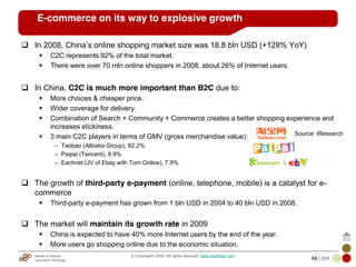 Mobile & Internet
Innovation Arbitrage 68 | 284
© Copyrights 2009. All rights reserved. www.plus8star.com
E-commerce on its way to explosive growth
In 2008, China‘s online shopping market size was 18.8 bln USD (+128% YoY)
C2C represents 92% of the total market.
There were over 70 mln online shoppers in 2008, about 26% of Internet users.
In China, C2C is much more important than B2C due to:
More choices & cheaper price.
Wider coverage for delivery.
Combination of Search + Community + Commerce creates a better shopping experience and
increases stickiness.
3 main C2C players in terms of GMV (gross merchandise value):
– Taobao (Alibaba Group), 82.2%
– Paipai (Tencent), 9.9%
– Eachnet (JV of Ebay with Tom Online), 7.9%
The growth of third-party e-payment (online, telephone, mobile) is a catalyst for e-
commerce
Third-party e-payment has grown from 1 bln USD in 2004 to 40 bln USD in 2008.
The market will maintain its growth rate in 2009
China is expected to have 40% more Internet users by the end of the year.
More users go shopping online due to the economic situation.
Source: iResearch
 