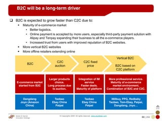 Mobile & Internet
Innovation Arbitrage 69 | 284
© Copyrights 2009. All rights reserved. www.plus8star.com
B2C will be a long-term driver
B2C is expected to grow faster than C2C due to:
Maturity of e-commerce market
• Better logistics.
• Online payment is accepted by more users, especially third-party payment solution with
Alipay and Tenpay expanding their business to all the e-commerce players.
• Increased trust from users with improved reputation of B2C websites.
More vertical B2C websites
More offline retailers extending online
B2C
C2C
auction
Vertical B2C
B2C based on
C2C platform
C2C fixed
price
E-commerce market
started from B2C
Larger products
choice.
Long process due
to auction.
Integration of IM
service
Faster deals.
Maturity of platform
More professional service.
Maturity of e-commerce
market environment.
Combination of B2C and C2C.
Dangdang
Joyo (Amazon
China)
Taobao
Ebay China
Paipai
Taobao
Ebay China
Paipai
360buy, PPG, Redbaby
Taobao, Tom-Ebay, Paipai,
Dangdang, Joyo…
 