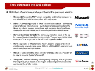 Mobile & Internet
Innovation Arbitrage 7 | 284
© Copyrights 2009. All rights reserved. www.plus8star.com
They purchased the 2008 edition
Selection of companies who purchased the previous version
Microsoft | Tencent is MSN‘s main competitor and the first company to
monetize IM and build an ecosystem with such scale.
Nokia | ―Connecting people‖ is what Tencent is also about – connecting
most of China‘s Internet users – but it also monetizes connections! As
Nokia is evolving towards becoming a web company, benchmarking a
successful web and mobile service counterpart makes lots of sense.
Harvard Business School | The centenary institution stays at the top
by researching successful economic models. Tencent is an outstanding
example of how to get paid in the information goods market.
DeNA | Operator of ―Mobile Game Town‖, Japan‘s largest and richest
mobile social network made about 250 mln USD in 2008). Learning best
practices to improve their service.
Mail.ru | Russia‘s leading email provider and top portal site. Possibly on
its way to become Russia‘s Tencent?
Vinagame | Vietnam‘s leading online gaming company. Virtual goods is
the king of revenue models in the region and adding communication to
gaming can be a killer recipe.
 