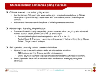 Mobile & Internet
Innovation Arbitrage 70 | 284
© Copyrights 2009. All rights reserved. www.plus8star.com
Chinese Internet companies going overseas
Chinese internet companies going abroad
Just like Lenovo, TCL and Haier were a while ago - entering the next phase in China‘s
development by establishing co-operations with international partners, licensing their
services,
and some of them are even in the phase of initiating overseas operations.
Partnerships, licensing, co-production
The entertainment industry – especially game companies – has caught up with advanced
markets such as Japan, South Korea, the US and Europe:
• Tencent | Gaming business in cooperation with AOL in the US.
• Perfect World & Changyou | Launching online games in Vietnam, Hong Kong, Macau,
Taiwan, Singapore and Malaysia.
Self operated or wholly owned overseas initiatives
Alibaba | Its services and business model are international by nature
• B2B business serving Chinese suppliers doing export.
• Online payment business helping overseas sellers reaching Chinese consumers.
Baidu | Opened a Japan office and launched a local version leveraging its regional
advantage.
 