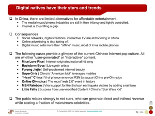 Mobile & Internet
Innovation Arbitrage 72 | 284
© Copyrights 2009. All rights reserved. www.plus8star.com
Digital natives have their stars and trends
In China, there are limited alternatives for affordable entertainment
The media/music/cinema industries are still in their infancy and tightly controlled.
Internet is thus filling a gap.
Consequences
Social networks, digital creations, interactive TV are all booming in China.
Online advertising is also taking off.
Digital music sells more than ―offline‖ music, most of it via mobile phones
The following cases provide a glimpse of the current Chinese Internet pop culture. All
are whether ―user-generated‖ or ―interactive‖ content.
Mice Love Rice | Internet-originated national hit song
Backdorm Boys | Lip-synch artists
Furong Jiejie | Self-proclaimed Internet beauty
SuperGirls | China‘s ―American Idol‖ leverages mobiles
“Heart” China | Viral phenomenon on MSN to support China pre-Olympics
Online Olympics | The most ―web 2.0‖ event in history
MSN Rainbow | Viral support for the Sichuan earthquake victims by adding a rainbow
Little Fatty | Success from user-modified Content / China‘s ―Star Wars Kid‖
The public relates strongly to net stars, who can generate direct and indirect revenue
while costing a fraction of mainstream celebrities.
 