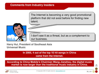 Mobile & Internet
Innovation Arbitrage 75 | 284
© Copyrights 2009. All rights reserved. www.plus8star.com
Comments from Industry Insiders
I don't see it as a threat, but as a complement to
our business.
Harry Hui, President of Southeast Asia
Universal Music
The Internet is becoming a very good promotional
platform that did not exist before for finding new
talent.
In 2005, 4 out of the top 10 hit songs in China
came from the Internet.
According to China Mobile’s Chairman Wang Jianzhou, the digital music
market is now larger than the traditional music industry in China.
 