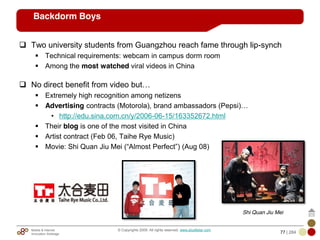 Mobile & Internet
Innovation Arbitrage 77 | 284
© Copyrights 2009. All rights reserved. www.plus8star.com
Backdorm Boys
Two university students from Guangzhou reach fame through lip-synch
Technical requirements: webcam in campus dorm room
Among the most watched viral videos in China
No direct benefit from video but…
Extremely high recognition among netizens
Advertising contracts (Motorola), brand ambassadors (Pepsi)…
• http://edu.sina.com.cn/y/2006-06-15/163352672.html
Their blog is one of the most visited in China
Artist contract (Feb 06, Taihe Rye Music)
Movie: Shi Quan Jiu Mei (―Almost Perfect‖) (Aug 08)
Shi Quan Jiu Mei
 