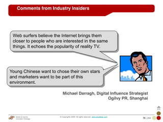 Mobile & Internet
Innovation Arbitrage 78 | 284
© Copyrights 2009. All rights reserved. www.plus8star.com
Comments from Industry Insiders
Young Chinese want to chose their own stars
and marketers want to be part of this
environment.
Michael Darragh, Digital Influence Strategist
Ogilvy PR, Shanghai
Web surfers believe the Internet brings them
closer to people who are interested in the same
things. It echoes the popularity of reality TV.
 