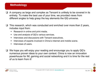 Mobile & Internet
Innovation Arbitrage 8 | 284
© Copyrights 2009. All rights reserved. www.plus8star.com
Methodology
A company as large and complex as Tencent is unlikely to be covered in its
entirety. To make the best use of your time, we provided views from
different angles to help grasp the key elements the QQ universe.
This research, which was conducted and enriched over more than 2 years,
includes input from:
Research in online and print media.
Use and analysis of QQ‘s various services.
Interviews and discussions with Tencent executives.
Interviews of experts involved in China‘s Internet and mobile scene.
Interviews of users.
We hope you will enjoy your reading and encourage you to apply QQ‘s
numerous proven ideas to your own context. China is now an innovation
powerhouse for IM, gaming and social networking and it is time for the rest
of us to learn from it!
 