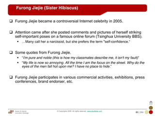 Mobile & Internet
Innovation Arbitrage 80 | 284
© Copyrights 2009. All rights reserved. www.plus8star.com
Furong Jiejie (Sister Hibiscus)
Furong Jiejie became a controversial Internet celebrity in 2005.
Attention came after she posted comments and pictures of herself striking
self-important poses on a famous online forum (Tsinghua University BBS).
…Many call her a narcissist, but she prefers the term "self-confidence.―
Some quotes from Furong Jiejie.
―I'm pure and noble (this is how my classmates describe me, it isn't my fault)‖
―My life is now so annoying. All the time I am the focus on the street. Why do the
eyes of the men fall hot upon me? I have no place to hide.‖
Furong Jiejie participates in various commercial activities, exhibitions, press
conferences, brand endorser, etc.
 