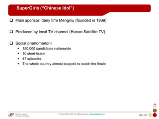 Mobile & Internet
Innovation Arbitrage 82 | 284
© Copyrights 2009. All rights reserved. www.plus8star.com
SuperGirls (“Chinese Idol”)
Main sponsor: dairy firm Mengniu (founded in 1999)
Produced by local TV channel (Hunan Satellite TV)
Social phenomenon!
150,000 candidates nationwide
10 short-listed
47 episodes
The whole country almost stopped to watch the finale
 