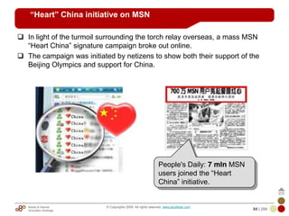 Mobile & Internet
Innovation Arbitrage 84 | 284
© Copyrights 2009. All rights reserved. www.plus8star.com
“Heart” China initiative on MSN
In light of the turmoil surrounding the torch relay overseas, a mass MSN
―Heart China‖ signature campaign broke out online.
The campaign was initiated by netizens to show both their support of the
Beijing Olympics and support for China.
People's Daily: 7 mln MSN
users joined the ―Heart
China‖ initiative.
 
