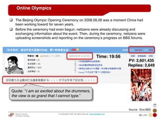 Mobile & Internet
Innovation Arbitrage 85 | 284
© Copyrights 2009. All rights reserved. www.plus8star.com
Online Olympics
The Beijing Olympic Opening Ceremony on 2008.08.08 was a moment China had
been working toward for seven years.
Before the ceremony had even begun, netizens were already discussing and
exchanging information about the event. Then, during the ceremony, netizens were
uploading screenshots and reporting on the ceremony‘s progress on BBS forums.
Quote: ―I am so excited about the drummers,
the view is so grand that I cannot type.‖
Time: 19:56
PV: 2,601,435
Replies: 2,649
Source: Sina BBS
 