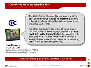 Mobile & Internet
Innovation Arbitrage 86 | 284
© Copyrights 2009. All rights reserved. www.plus8star.com
Comments from Industry Insiders
Sam Flemming
CEO, CIC Data
Leading Internet Word of Mouth (IWOM)
Research and consulting firm in China
• The 2008 Beijing Olympics Games were one of the
best possible case studies for marketers on how
online channels are utilized by netizens to participate
around special events.
• More than just reading about the Olympics online,
netizens made the 2008 Beijing Olympics the most
“Web 2.0” in the Games’ history by becoming not
only spectators, but also commentators through a
variety of channels which serve host to the massively
active Chinese Internet Community.
Olympic-related page views reached 24.7 billion
 