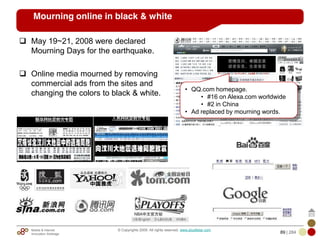 Mobile & Internet
Innovation Arbitrage 89 | 284
© Copyrights 2009. All rights reserved. www.plus8star.com
Mourning online in black & white
May 19~21, 2008 were declared
Mourning Days for the earthquake.
Online media mourned by removing
commercial ads from the sites and
changing the colors to black & white.
• QQ.com homepage.
• #16 on Alexa.com worldwide
• #2 in China
• Ad replaced by mourning words.
 