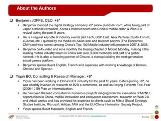 Mobile & Internet
Innovation Arbitrage 9 | 284
© Copyrights 2009. All rights reserved. www.plus8star.com
About the Authors
Benjamin JOFFE, CEO, +8*
Benjamin founded the digital strategy company +8* (www.plus8star.com) while being part of
Japan‘s mobile revolution, Korea‘s Internet boom and China‘s mobile crash & Web 2.0
revival during the past 9 years.
He is a regular keynote at industry events (Ad:Tech, GSP East, Asia Venture Capital Forum,
eComm, etc.), quoted by the media on Asian web and telecom sectors (The Economist,
CNN) and was named among China‘s Top 100 Mobile Industry Influencers in 2007 & 2008.
Benjamin co-founded and runs monthly the Beijing chapter of Mobile Monday, making it the
leading mobile industry forum in China with over 3,000 members and part of a global
network. He is also a founding partner of Cmune, a startup building the next-generation
social games platform.
Benjamin speaks fluent English, French and Japanese with working knowledge of Korean,
Chinese and Spanish.
Yiqun BO, Consulting & Research Manager, +8*
Yiqun has been working in China‘s ICT industry for the past 10 years. Before joining +8*, he
was notably involved in research on B2B e-commerce, as well as Beijing Eleventh Five-Year
(2006-1010) Plan on informatization.
He has been the lead consultant in numerous projects ranging from the evaluation of MVNO
opportunities in China, mobile innovation and ecosystem assessment, research on Web 2.0
and virtual worlds and has provided his expertise to clients such as Mitsui Global Strategic
Studies Institute, Microsoft, Adidas, MIH and the EU-China Information Society Project.
Yiqun speaks fluent Mandarin, English and French.
 