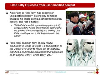 Mobile & Internet
Innovation Arbitrage 91 | 284
© Copyrights 2009. All rights reserved. www.plus8star.com
Little Fatty | Success from user-modified content
Xiao Pang or ―little fatty‖ has become an
unexpected celebrity, as one day someone
snapped his photo during a school traffic safety
activity. The rest is history.
―Little Fatty's soulful, eye-catching gaze quickly
conquered the hearts of net friends, setting off a
crazy flood of Photoshopping and making Little
Fatty unwittingly into a star known around the
world.‖
―The most common form of new media
production in China is “e‟gao”, a combination of
the words “evil” and “to make fun of” that now
signifies a multimedia expression that pokes fun
at an original work‖ | China Daily, 2007
 