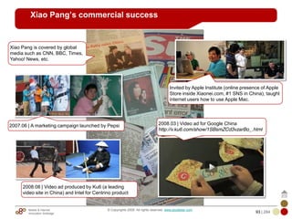 Mobile & Internet
Innovation Arbitrage 93 | 284
© Copyrights 2009. All rights reserved. www.plus8star.com
Xiao Pang’s commercial success
2008.08 | Video ad produced by Ku6 (a leading
video site in China) and Intel for Centrino product
2007.06 | A marketing campaign launched by Pepsi 2008.03 | Video ad for Google China
http://v.ku6.com/show/1SBsmZCd3vzarBo_.html
Invited by Apple Institute (online presence of Apple
Store inside Xiaonei.com, #1 SNS in China), taught
internet users how to use Apple Mac.
Xiao Pang is covered by global
media such as CNN, BBC, Times,
Yahoo! News, etc.
 