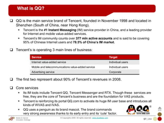 Mobile & Internet
Innovation Arbitrage 97 | 284
© Copyrights 2009. All rights reserved. www.plus8star.com
QQ is the main service brand of Tencent, founded in November 1998 and located in
Shenzhen (South of China, near Hong Kong).
Tencent is the #1 Instant Messaging (IM) service provider in China, and a leading provider
for Internet and mobile value-added services.
Tencent‘s IM community counts over 377 mln active accounts and is said to be covering
95% of Chinese Internet users and 78.5% of China’s IM market.
Tencent‘s is operating 3 main lines of business:
The first two represent about 90% of Tencent‘s revenues in 2008.
Core services
Its IM tools include Tencent QQ, Tencent Messenger and RTX. Though these services are
free, they are the core of Tencent‘s business and are the foundation for VAS products.
Tencent is reinforcing its portal QQ.com to activate its huge IM user base and introduces all
kinds of WVAS and IVAS.
QQ uses a penguin as its brand mascot. The brand commands
very strong awareness thanks to its early entry and its ‗cute‘ factor.
Service Target
Internet value-added service Individual users
Mobile and telecommunications value-added service Individual users
Advertising service Corporate
What is QQ?
 
